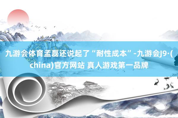 九游会体育　　孟磊还说起了“耐性成本”-九游会J9·(china)官方网站 真人游戏第一品牌