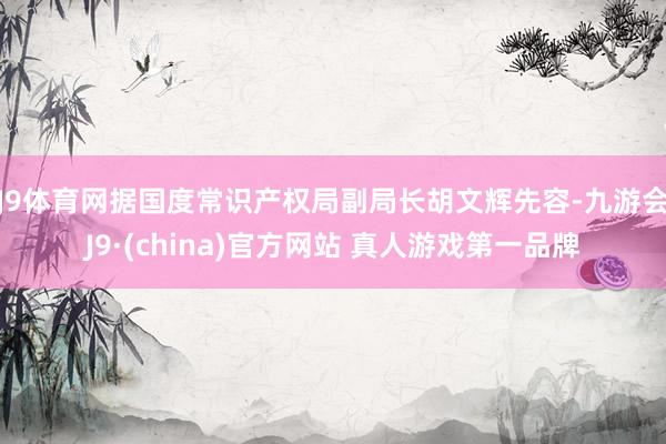 J9体育网　　据国度常识产权局副局长胡文辉先容-九游会J9·(china)官方网站 真人游戏第一品牌