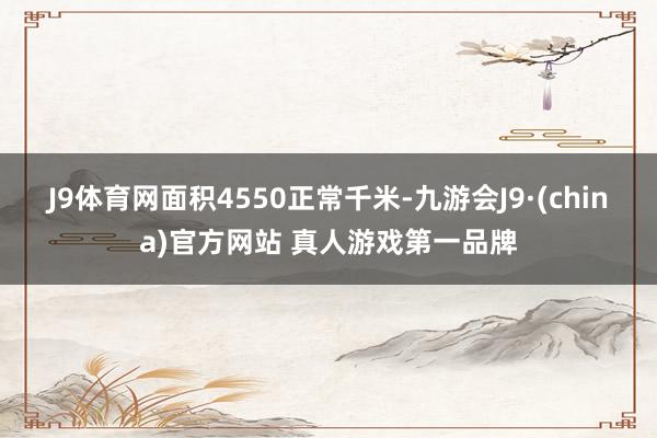 J9体育网面积4550正常千米-九游会J9·(china)官方网站 真人游戏第一品牌