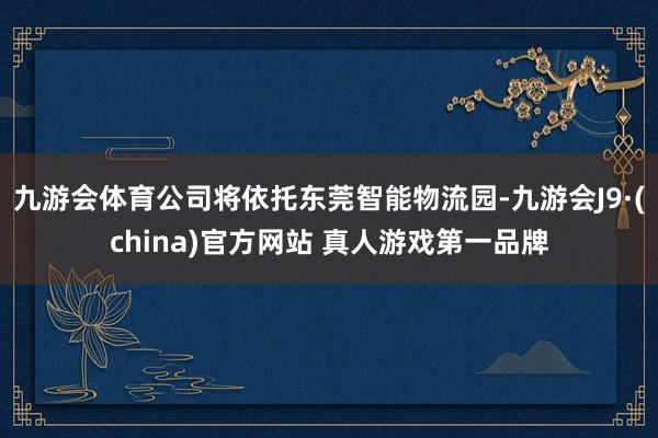 九游会体育公司将依托东莞智能物流园-九游会J9·(china)官方网站 真人游戏第一品牌