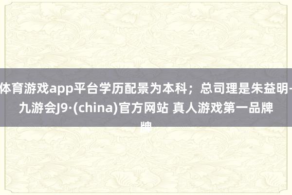 体育游戏app平台学历配景为本科；总司理是朱益明-九游会J9·(china)官方网站 真人游戏第一品牌