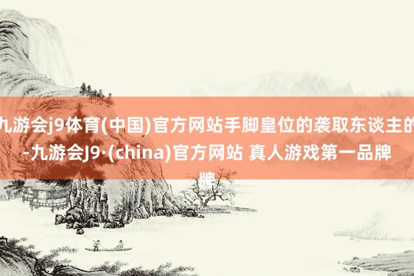 九游会j9体育(中国)官方网站手脚皇位的袭取东谈主的-九游会J9·(china)官方网站 真人游戏第一品牌