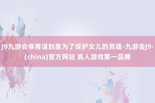 J9九游会体育谋划是为了保护女儿的灵魂-九游会J9·(china)官方网站 真人游戏第一品牌