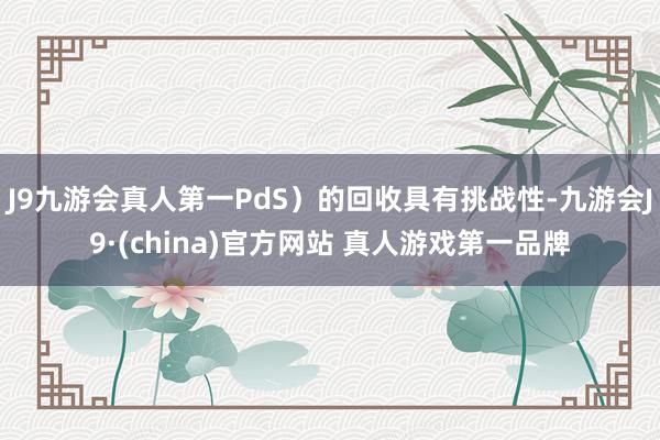 J9九游会真人第一PdS）的回收具有挑战性-九游会J9·(china)官方网站 真人游戏第一品牌