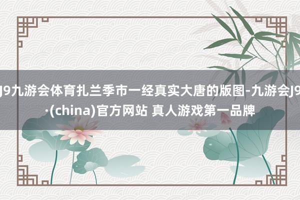 J9九游会体育扎兰季市一经真实大唐的版图-九游会J9·(china)官方网站 真人游戏第一品牌