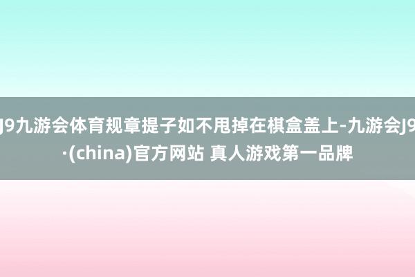 J9九游会体育规章提子如不甩掉在棋盒盖上-九游会J9·(china)官方网站 真人游戏第一品牌