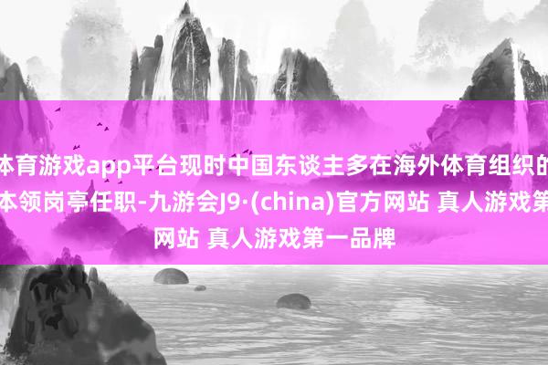 体育游戏app平台现时中国东谈主多在海外体育组织的裁判等本领岗亭任职-九游会J9·(china)官方网站 真人游戏第一品牌