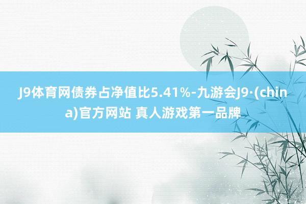 J9体育网债券占净值比5.41%-九游会J9·(china)官方网站 真人游戏第一品牌