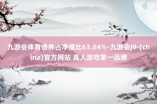 九游会体育债券占净值比63.84%-九游会J9·(china)官方网站 真人游戏第一品牌