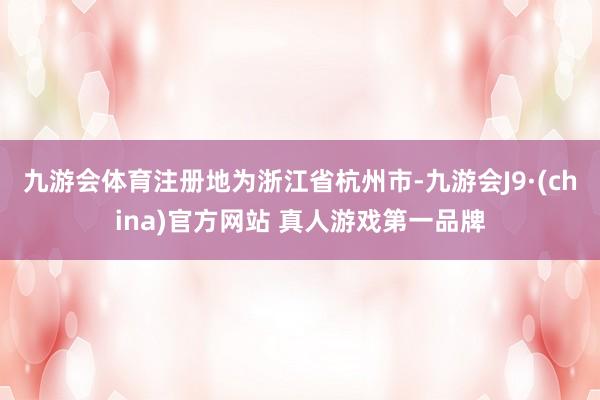 九游会体育注册地为浙江省杭州市-九游会J9·(china)官方网站 真人游戏第一品牌