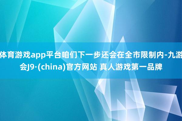 体育游戏app平台咱们下一步还会在全市限制内-九游会J9·(china)官方网站 真人游戏第一品牌
