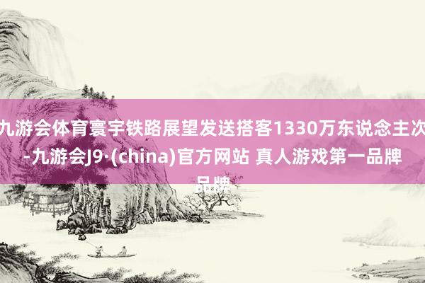 九游会体育寰宇铁路展望发送搭客1330万东说念主次-九游会J9·(china)官方网站 真人游戏第一品牌