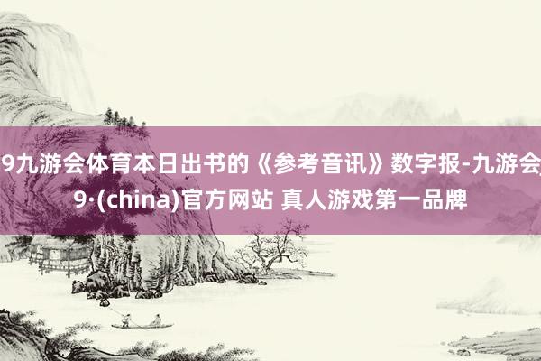 J9九游会体育本日出书的《参考音讯》数字报-九游会J9·(china)官方网站 真人游戏第一品牌