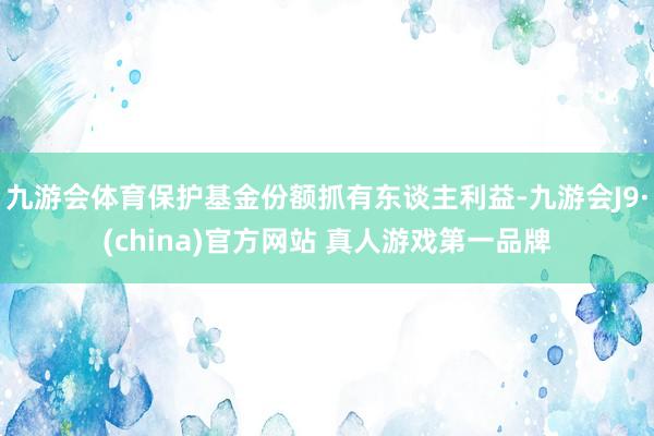 九游会体育保护基金份额抓有东谈主利益-九游会J9·(china)官方网站 真人游戏第一品牌