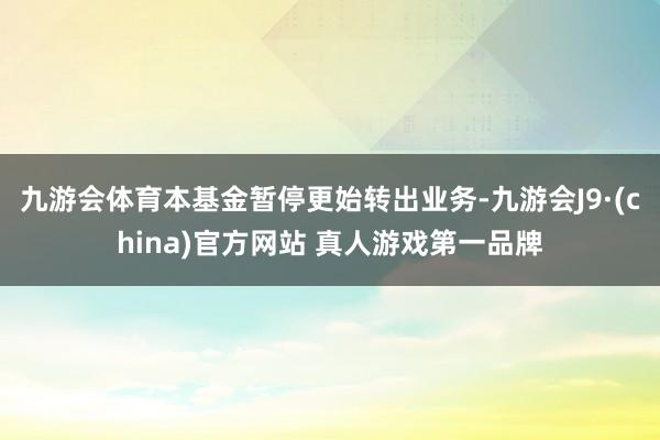 九游会体育本基金暂停更始转出业务-九游会J9·(china)官方网站 真人游戏第一品牌