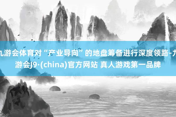 九游会体育对“产业导向”的地盘筹备进行深度领路-九游会J9·(china)官方网站 真人游戏第一品牌