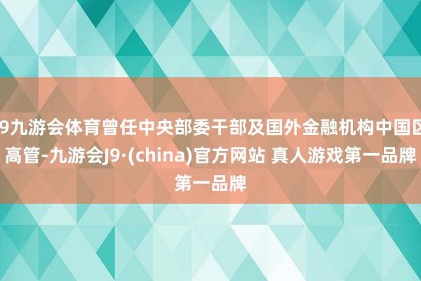 J9九游会体育曾任中央部委干部及国外金融机构中国区高管-九游会J9·(china)官方网站 真人游戏第一品牌