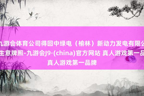 九游会体育公司得回中绿电（榆林）新动力发电有限公司生意牌照-九游会J9·(china)官方网站 真人游戏第一品牌