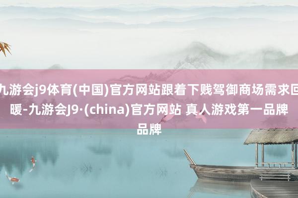 九游会j9体育(中国)官方网站跟着下贱驾御商场需求回暖-九游会J9·(china)官方网站 真人游戏第一品牌
