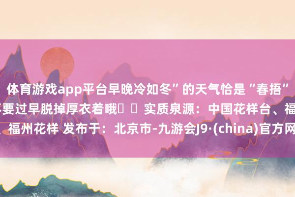体育游戏app平台早晚冷如冬”的天气恰是“春捂”的枢纽工夫早晚小心御寒不要过早脱掉厚衣着哦❤️实质泉源：中国花样台、福州花样 发布于：北京市-九游会J9·(china)官方网站 真人游戏第一品牌
