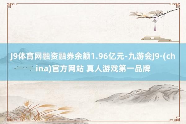 J9体育网融资融券余额1.96亿元-九游会J9·(china)官方网站 真人游戏第一品牌