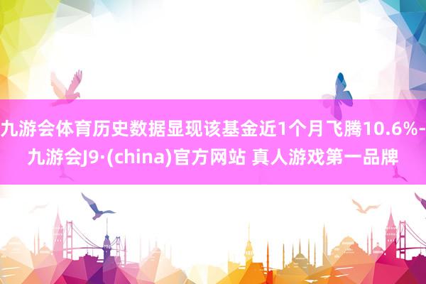 九游会体育历史数据显现该基金近1个月飞腾10.6%-九游会J9·(china)官方网站 真人游戏第一品牌