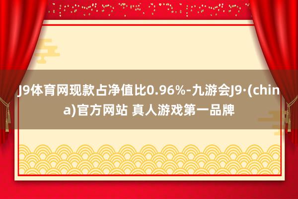 J9体育网现款占净值比0.96%-九游会J9·(china)官方网站 真人游戏第一品牌