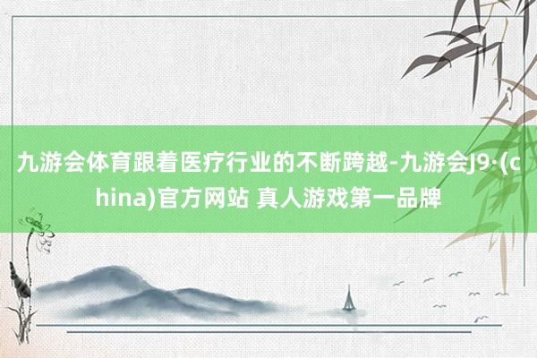九游会体育跟着医疗行业的不断跨越-九游会J9·(china)官方网站 真人游戏第一品牌