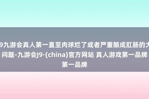 J9九游会真人第一直至肉球烂了或者严重酿成肛肠的大问题-九游会J9·(china)官方网站 真人游戏第一品牌