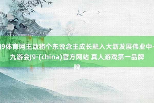 J9体育网主动将个东说念主成长融入大沥发展伟业中-九游会J9·(china)官方网站 真人游戏第一品牌