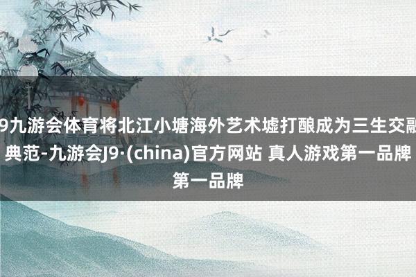 J9九游会体育将北江小塘海外艺术墟打酿成为三生交融典范-九游会J9·(china)官方网站 真人游戏第一品牌