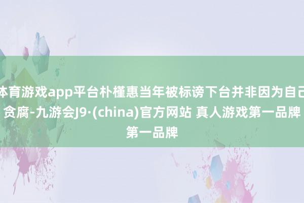 体育游戏app平台朴槿惠当年被标谤下台并非因为自己贪腐-九游会J9·(china)官方网站 真人游戏第一品牌