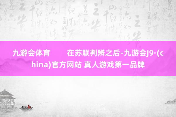 九游会体育        在苏联判辨之后-九游会J9·(china)官方网站 真人游戏第一品牌