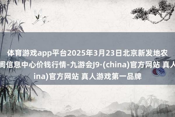 体育游戏app平台2025年3月23日北京新发地农副居品批发阛阓信息中心价钱行情-九游会J9·(china)官方网站 真人游戏第一品牌