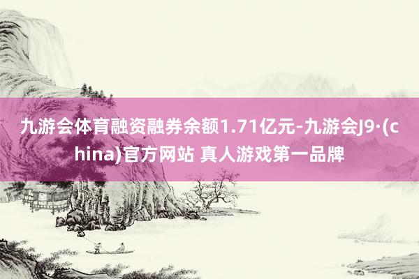 九游会体育融资融券余额1.71亿元-九游会J9·(china)官方网站 真人游戏第一品牌