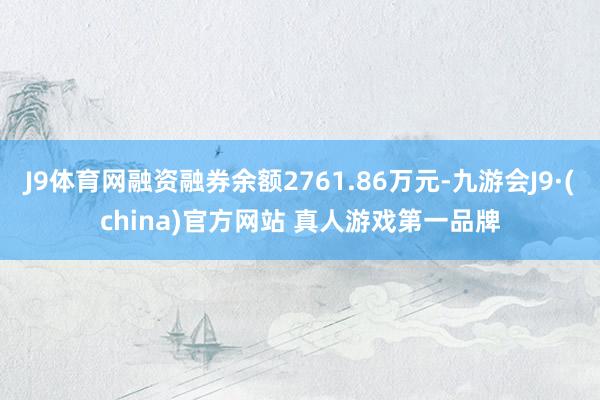 J9体育网融资融券余额2761.86万元-九游会J9·(china)官方网站 真人游戏第一品牌
