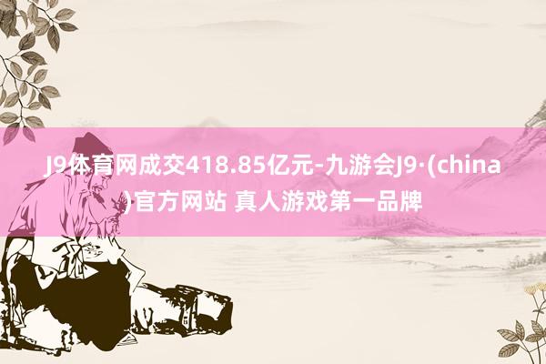 J9体育网成交418.85亿元-九游会J9·(china)官方网站 真人游戏第一品牌