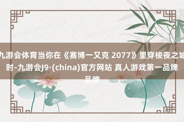 九游会体育当你在《赛博一又克 2077》里穿梭夜之城时-九游会J9·(china)官方网站 真人游戏第一品牌