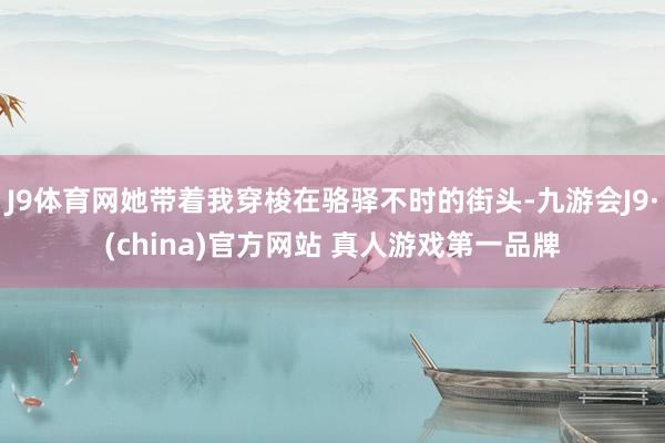 J9体育网她带着我穿梭在骆驿不时的街头-九游会J9·(china)官方网站 真人游戏第一品牌
