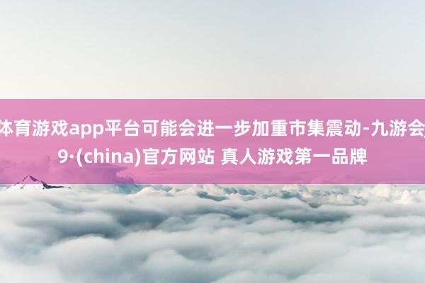体育游戏app平台可能会进一步加重市集震动-九游会J9·(china)官方网站 真人游戏第一品牌