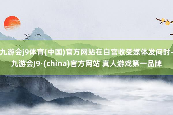 九游会j9体育(中国)官方网站在白宫收受媒体发问时-九游会J9·(china)官方网站 真人游戏第一品牌