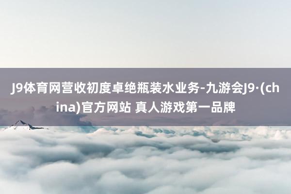 J9体育网营收初度卓绝瓶装水业务-九游会J9·(china)官方网站 真人游戏第一品牌