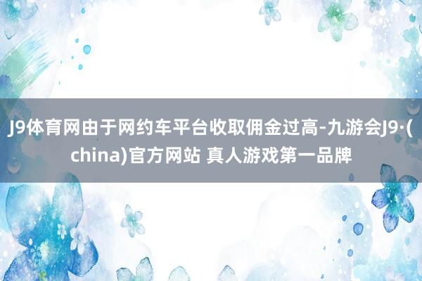 J9体育网由于网约车平台收取佣金过高-九游会J9·(china)官方网站 真人游戏第一品牌