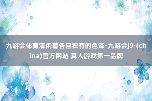 九游会体育清闲着各自独有的色泽-九游会J9·(china)官方网站 真人游戏第一品牌