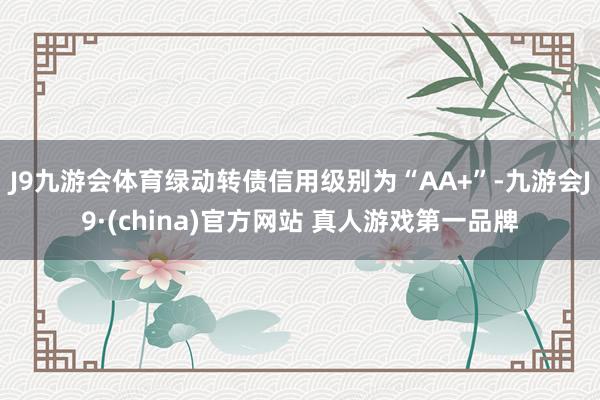 J9九游会体育绿动转债信用级别为“AA+”-九游会J9·(china)官方网站 真人游戏第一品牌
