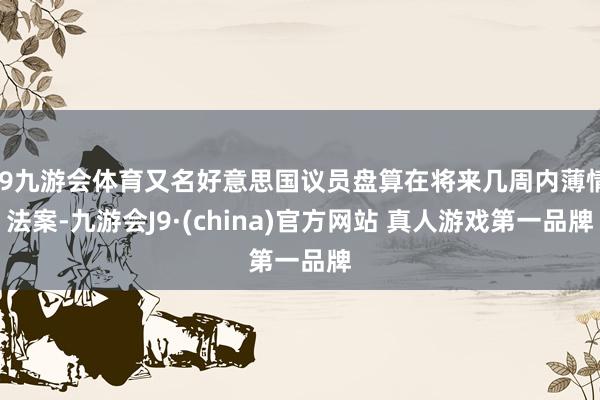 J9九游会体育又名好意思国议员盘算在将来几周内薄情法案-九游会J9·(china)官方网站 真人游戏第一品牌