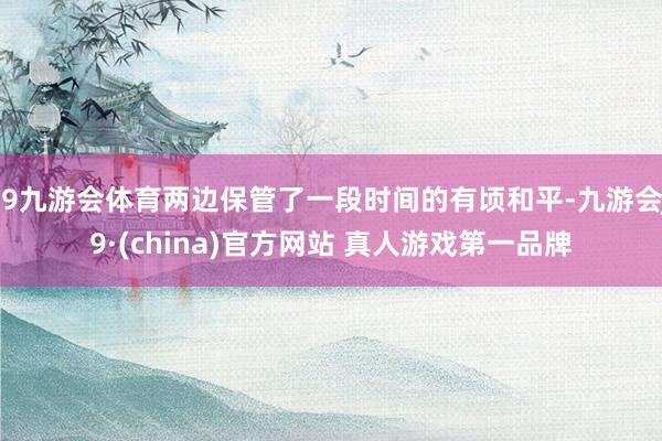 J9九游会体育两边保管了一段时间的有顷和平-九游会J9·(china)官方网站 真人游戏第一品牌