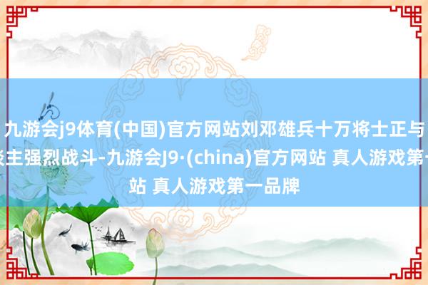 九游会j9体育(中国)官方网站刘邓雄兵十万将士正与敌东谈主强烈战斗-九游会J9·(china)官方网站 真人游戏第一品牌