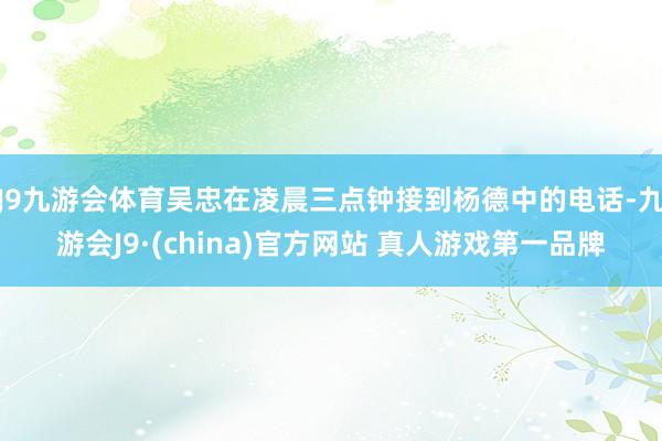 J9九游会体育吴忠在凌晨三点钟接到杨德中的电话-九游会J9·(china)官方网站 真人游戏第一品牌