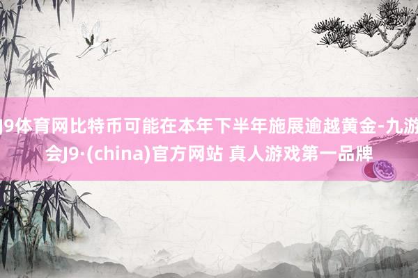 J9体育网比特币可能在本年下半年施展逾越黄金-九游会J9·(china)官方网站 真人游戏第一品牌
